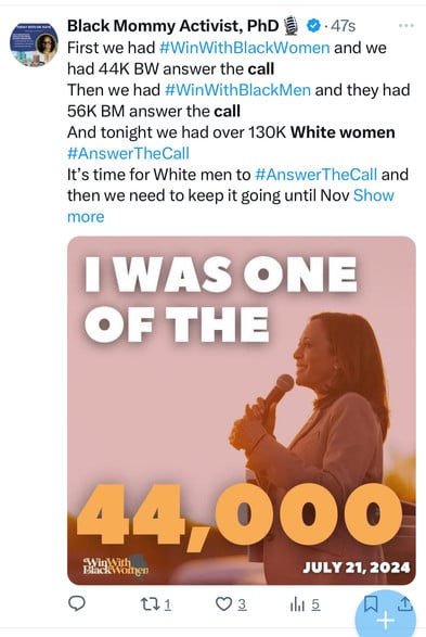 TODAY WITH DEL KAVE
Black Mommy Activist, PhD
8.47s
First we had #WinWithBlackWomen and we
had 44K BW answer the call
Then we had #WinWithBlackMen and they had
56K BM answer the call
And tonight we had over 130K White women
#AnswerTheCall
It's time for White men to #AnswerTheCall and
then we need to keep it going until Nov Show
more
I WAS ONE
OF THE
44,000
Black Wornen
JULY 21, 2024
171
3
1h1 5