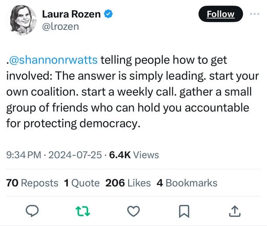 Laura Rozen V
@Lrozen
Follow
•@shannonrwatts telling people how to get
involved: The answer is simply leading. start your
own coalition. start a weekly call. gather a small
group of friends who can hold you accountable
for protecting democracy.
9:34 PM • 2024-07-25 • 6.4K Views
70 Reposts 1 Quote 206 Likes 4 Bookmarks