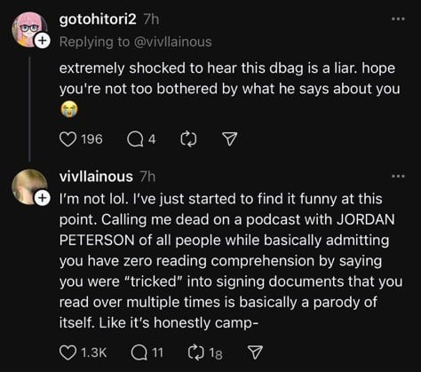 00
gotohitori2 7h
Replying to @villainous
extremely shocked to hear this dbag is a liar. hope
you're not too bothered by what he says about you
9 196
vivilainous 7h
I'm not lol. I've just started to find it funny at this
point. Calling me dead on a podcast with JORDAN
PETERSON of all people while basically admitting
you have zero reading comprehension by saying
you were 