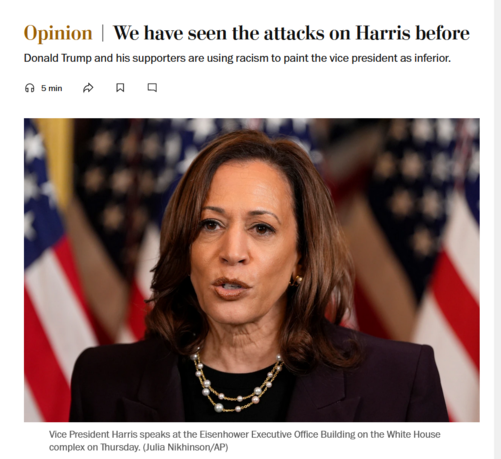 News headline and photo with caption.

Headline: Opinion
We have seen the attacks on Harris before

Donald Trump and his supporters are using racism to paint the vice president as inferior.

Photo with caption: 
Vice President Harris speaks at the Eisenhower Executive Office Building on the White House complex on Thursday. (Julia Nikhinson/AP)