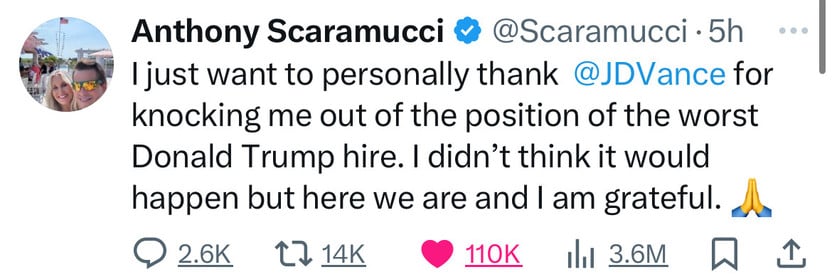 Anthony Scaramucci & @Scaramucci • 5h ..
I just want to personally thank @JDVance for
knocking me out of the position of the worst
Donald Trump hire. I didn't think it would
happen but here we are and I am grateful.
@ 2.6к t7 14K
• 110K 1І1 3.6M W 1.