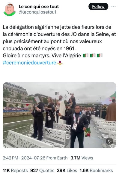 Le con qui ose tout
@leconquiosetoul
Follow
La délégation algérienne jette des fleurs lors de
la cérémonie d'ouverture des JO dans la Seine, et
plus précisément au pont où nos valeureux
chouada ont été noyés en 1961.
Gloire à nos martyrs. Vive l'Algérie 1
#ceremoniedouverture
2:42 PM • 2024-07-26 From Earth • 3.7M Views
11K Reposts 927 Quotes 39K Likes 1.6K Bookmarks