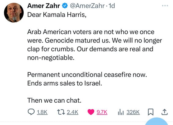 Amer Zahr @@AmerZahr • 1d
Dear Kamala Harris,
Arab American voters are not who we once
were. Genocide matured us. We will no longer
clap for crumbs. Our demands are real and
non-negotiable.
Permanent unconditional ceasefire now.
Ends arms sales to Israel.
Then we can chat.
@ 1.8K
172.4K 9.7K
• 9.7K Ill 326K