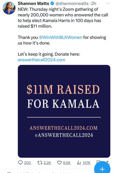 Shannon Watts @@shannonrwatts •2h
NEW: Thursday night's Zoom gathering of
nearly 200,000 women who answered the call
to help elect Kamala Harris in 100 days has
raised $11 million.
Thank you @WinWithBLKWomen for showing
us how it's done.
Let's keep it going. Donate here:
answerthecall2024.com
$11M RAISED
FOR KAMALA
ANSWERTHECALL2024.COM
#ANSWERTHECALL2024
200
17 2.2K
6.6K
147K
+