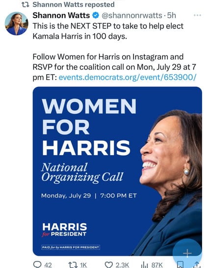 t? Shannon Watts reposted
Shannon Watts & @shannonrwatts • 5h
This is the NEXT STEP to take to help elect
Kamala Harris in 100 days.
Follow Women for Harris on Instagram and
RSVP for the coalition call on Mon, July 29 at 7
pm ET: events.democrats.org/event/653900/
WOMEN
FOR
HARRIS
National
Organizing Call
Monday, July 29 | 7:00 PM ET
HARRIS
for PRESIDENT
PAID for by HARRIS FOR PRESIDENT
• 42
17 1K
2.3K
87K