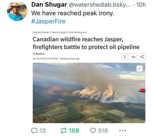 Dan Shugar @watershedlab.bsky... • 10h
We have reached peak irony.
#JasperFire
Climate & Energy | Climate Change | Grid & Infrastructure
Canadian wildfire reaches Jasper,
firefighters battle to protect oil pipeline
By Reuters
July 25, 2024 12:25 PM PDT • Updated 2 hours ago
13
₴ 158
• 516