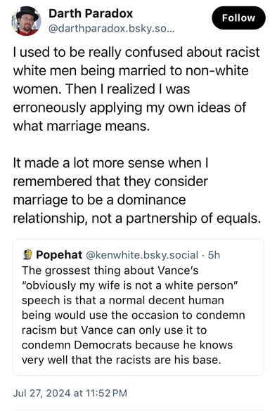 Darth Paradox
@darthparadox.bsky.so...
Follow
I used to be really confused about racist
white men being married to non-white
women. Then I realized I was
erroneously applying my own ideas of
what marriage means.
It made a lot more sense when I
remembered that they consider
marriage to be a dominance
relationship, not a partnership of equals.
# Popehat @kenwhite.bsky.social • 5h
The grossest thing about Vance's
