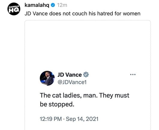 KAMALA
kamalahq & 12m
JD Vance does not couch his hatred for women
JD Vance &
@JDVance1
The cat ladies, man. They must
be stopped.
12:19 PM • Sep 14, 2021
• . .
