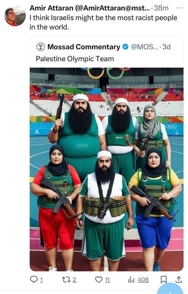 Amir Attaran (@AmirAttaran@mst....38m
I think Israelis might be the most racist people
in the world.
Mossad Commentary
Palestine Olympic Team
@MOS... •3d
000
172
0 11
408