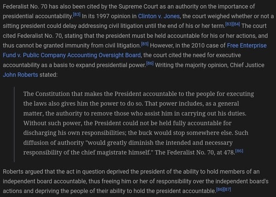 Federalist No. 70 has also been cited by the Supreme Court as an authority on the importance of presidential accountability.[83] In its 1997 opinion in Clinton v. Jones, the court weighed whether or not a sitting president could delay addressing civil litigation until the end of his or her term.[83][84] The court cited Federalist No. 70, stating that the president must be held accountable for his or her actions, and thus cannot be granted immunity from civil litigation.[85] However, in the 2010 case of Free Enterprise Fund v. Public Company Accounting Oversight Board, the court cited the need for executive accountability as a basis to expand presidential power.[86] Writing the majority opinion, Chief Justice John Roberts stated:

The Constitution that makes the President accountable to the people for executing the laws also gives him the power to do so. That power includes, as a general matter, the authority to remove those who assist him in carrying out his duties. Without such power, the President could not be held fully accountable for discharging his own responsibilities; the buck would stop somewhere else. Such diffusion of authority 