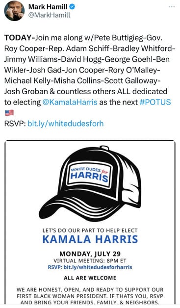 Mark Hamill &
@MarkHamill
TODAY-Join me along w/Pete Buttigieg-Gov.
Roy Cooper-Rep. Adam Schiff-Bradley Whitford-
Jimmy Williams-David Hogg-George Goehl-Ben
Wikler-Josh Gad-Jon Cooper-Rory O'Malley-
Michael Kelly-Misha Collins-Scott Galloway-
Josh Groban & countless others ALL dedicated
to electing @KamalaHarris as the next #POTUS
RSVP: bit.ly/whitedudesforh
WHITE DUDES for
HARRIS
LET'S DO OUR PART TO HELP ELECT
KAMALA HARRIS
MONDAY, JULY 29
VIRTUAL MEETING: 8PM ET
RSVP: bit.ly/whitedudesforharris
ALL ARE WELCOME
WE ARE HONEST, OPEN, AND READY TO SUPPORT OUR
FIRST BLACK WOMAN PRESIDENT. IF THATS YOU, RSVP
AND BRING YOUR FRIENDS. FAMILY. & NEIGHBORS.