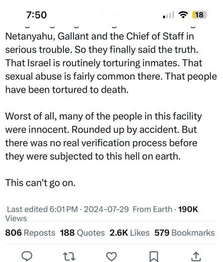 7:50
18
Netanyahu, Gallant and the Chief of Staff in
serious trouble. So they finally said the truth.
That Israel is routinely torturing inmates. That
sexual abuse is fairly common there. That people
have been tortured to death.
Worst of all, many of the people in this facility
were innocent. Rounded up by accident. But
there was no real verification process before
they were subjected to this hell on earth.
This can't go on.
Last edited 6:01 PM • 2024-07-29 From Earth • 190K
Views
806 Reposts 188 Quotes 2.6K Likes 579 Bookmarks