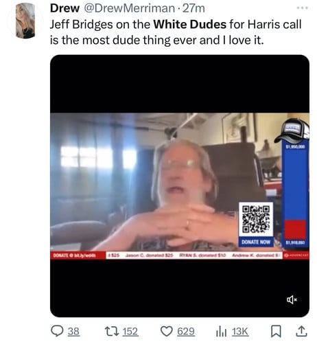 Drew @DrewMerriman • 27m
Jeff Bridges on the White Dudes for Harris call
is the most dude thing ever and I love it.
$1,900,000
DONATE NOW
DONATE @ bitly/woth
RYAN S. di
nd 510
$1,908,100
OVERCAST
38
27 152
629
Ill 13K
