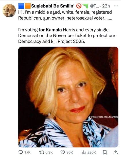 Sugiebabi Be Smilin'
• @T... • 23h
Hi, I'm a middle aged, white, female, registered
Republican, gun owner, heterosexual voter.......
I'm voting for Kamala Harris and every single
Democrat on the November ticket to protect our
Democracy and kill Project 2025.
d @projectcoconutkamala
• 1.7K
17 6.3K
30K
220K