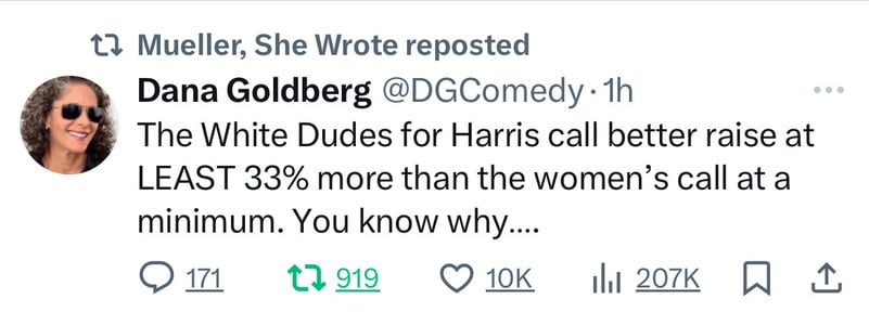 12 Mueller, She Wrote reposted
Dana Goldberg @DGComedy •1h
The White Dudes for Harris call better raise at
LEAST 33% more than the women's call at a
minimum. You know why....
@ 171 17 919 O 10K Ill 207K
