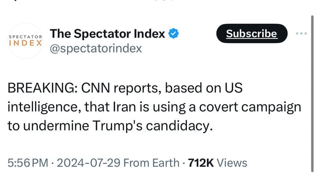 SPECTATOR
INDEX
The Spectator Index &
@spectatorindex
Subscribe
BREAKING: CNN reports, based on US
intelligence, that Iran is using a covert campaign
to undermine Trump's candidacy.
5:56 PM • 2024-07-29 From Earth • 712K Views