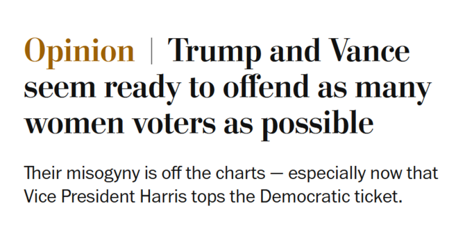 News headline: Opinion
Trump and Vance seem ready to offend as many women voters as possible

Their misogyny is off the charts — especially now that Vice President Harris tops the Democratic ticket.