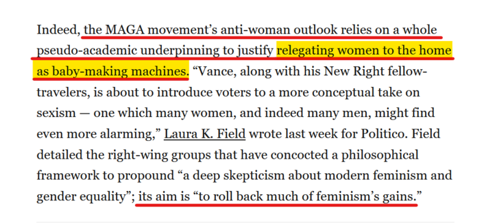 Text from article:
Indeed, the MAGA movement’s anti-woman outlook relies on a whole pseudo-academic underpinning to justify relegating women to the home as baby-making machines. “Vance, along with his New Right fellow-travelers, is about to introduce voters to a more conceptual take on sexism — one which many women, and indeed many men, might find even more alarming,” Laura K. Field wrote last week for Politico. Field detailed the right-wing groups that have concocted a philosophical framework to propound “a deep skepticism about modern feminism and gender equality”; its aim is “to roll back much of feminism’s gains.”