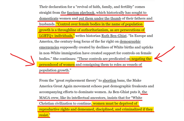 Text from article:
Their declaration for a “revival of faith, family, and fertility” comes straight from the fascism playbook, which historically has sought to domesticate women and put them under the thumb of their fathers and husbands. “Control over female bodies in the name of population growth is a throughline of authoritarianism, as are persecutions of LGBTQ+ individuals,” writes historian Ruth Ben-Ghiat. “In Europe and America, the century-long focus of the far right on demographic emergencies supposedly created by declines of White births and upticks in non-White immigration have created support for controls on female bodies.” She continues: “These controls are predicated on negating the personhood of women and consigning them to roles as vessels of population growth.”

From the “great replacement theory” to abortion bans, the Make America Great Again movement echoes past demographic freakouts and accompanying efforts to dominate women. As Ben-Ghiat puts it, the MAGA crew, like its intellectual ancestors, insists that for “White Christian civilization to continue, women must be deprived of reproductive rights and demeaned, disciplined, and criminalized if they resist.”