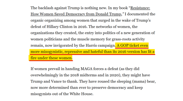 Text from article:
The backlash against Trump is nothing new. In my book “Resistance: How Women Saved Democracy from Donald Trump,” I documented the organic organizing among women that surged in the wake of Trump’s defeat of Hillary Clinton in 2016. The networks of women, the organizations they created, the entry into politics of a new generation of women politicians and the muscle memory for grass-roots activity remain, now invigorated by the Harris campaign. A GOP ticket even more misogynistic, repressive and hateful than its 2016 version has lit a fire under these women.

If women prevail in handing MAGA forces a defeat (as they did overwhelmingly in the 2018 midterms and in 2020), they might have Trump and Vance to thank. They have roused the sleeping (mama) bear, now more determined than ever to preserve democracy and keep misogynists out of the White House.