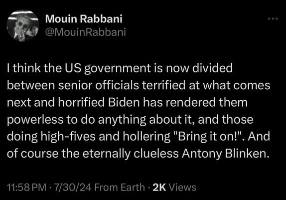 Mouin Rabbani
@MouinRabbani
I think the US government is now divided
between senior officials terrified at what comes
next and horrified Biden has rendered them
powerless to do anything about it, and those
doing high-fives and hollering 