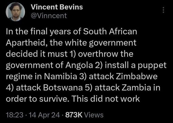 Vincent Bevins
@Vincent
In the final years of South African
Apartheid, the white government
decided it must 1) overthrow the
government of Angola 2) install a puppet
regime in Namibia 3) attack Zimbabwe
4) attack Botswana 5) attack Zambia in
order to survive. This did not work
18:23 • 14 Apr 24 • 873K Views