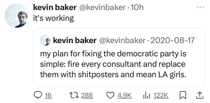 kevin baker @kevinbaker • 10h
it's working
kevin baker @kevinbaker • 2020-08-17
my plan for fixing the democratic party is
simple: fire every consultant and replace
them with shitposters and mean LA girls.
9 16.
47288
1