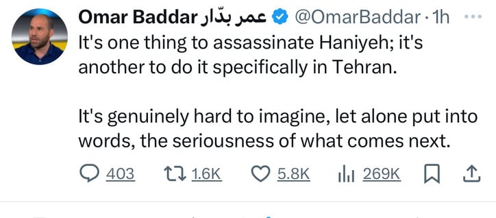 Omar Baddar lüu ac @ @OmarBaddar. 1h
It's one thing to assassinate Haniyeh; it's
another to do it specifically in Tehran.
It's genuinely hard to imagine, let alone put into
words, the seriousness of what comes next.
0403 1716К O 58K 1l1 269K W 1