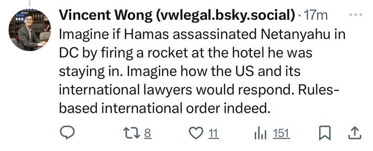 Vincent Wong (vwlegal.bsky.social) • 17m
Imagine if Hamas assassinated Netanyahu in
DC by firing a rocket at the hotel he was
staying in. Imagine how the US and its
international lawyers would respond. Rules-
based international order indeed.
178 ∞ 11 l 151
hit 151 WI