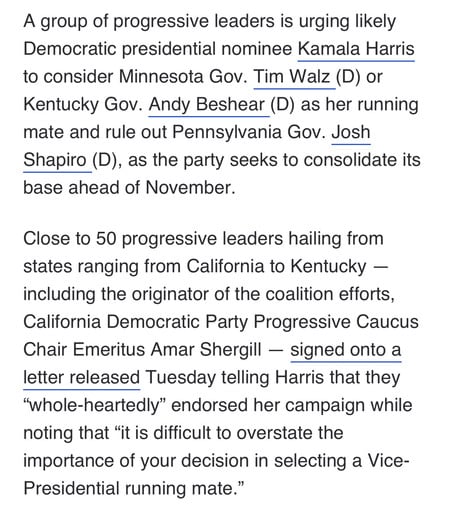 A group of progressive leaders is urging likely
Democratic presidential nominee Kamala Harris
to consider Minnesota Gov. Tim Walz (D) or
Kentucky Gov. Andy Beshear (D) as her running
mate and rule out Pennsylvania Gov. Josh
Shapiro (D), as the party seeks to consolidate its
base ahead of November.
Close to 50 progressive leaders hailing from
states ranging from California to Kentucky -
including the originator of the coalition efforts,
California Democratic Party Progressive Caucus
Chair Emeritus Amar Shergill - signed onto a
letter released Tuesday telling Harris that they

