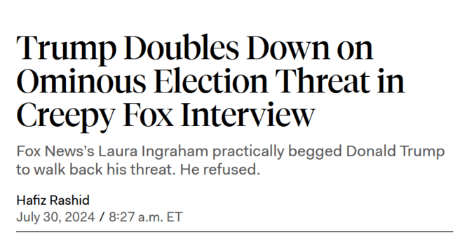 News headline:
Trump Doubles Down on Ominous Election Threat in Creepy Fox Interview

Fox News’s Laura Ingraham practically begged Donald Trump to walk back his threat. He refused.

Hafiz Rashid/
July 30, 2024/8:27 a.m. ET