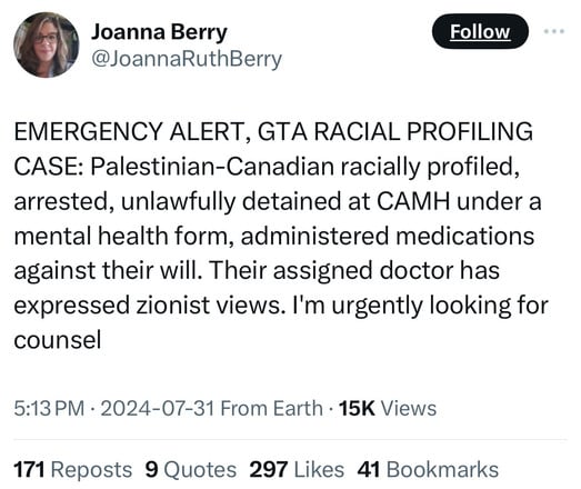Joanna Berry
@JoannaRuthBerry
Follow
EMERGENCY ALERT, GTA RACIAL PROFILING
CASE: Palestinian-Canadian racially profiled,
arrested, unlawfully detained at CAMH under a
mental health form, administered medications
against their will. Their assigned doctor has
expressed zionist views. I'm urgently looking for
counsel
5:13 PM • 2024-07-31 From Earth • 15K Views
171 Reposts 9 Quotes 297 Likes 41 Bookmarks