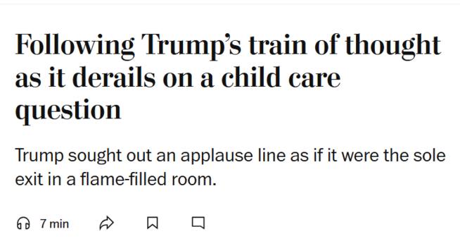 News headline:
Following Trump’s train of thought as it derails on a child care question

Trump sought out an applause line as if it were the sole exit in a flame-filled room.