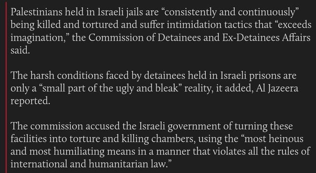 Palestinians held in Israeli jails are “consistently and continuously” being killed and tortured and suffer intimidation tactics that “exceeds imagination,” the Commission of Detainees and Ex-Detainees Affairs said.

The harsh conditions faced by detainees held in Israeli prisons are only a “small part of the ugly and bleak” reality, it added, Al Jazeera reported. 

The commission accused the Israeli government of turning these facilities into torture and killing chambers, using the “most heinous and most humiliating means in a manner that violates all the rules of international and humanitarian law.”