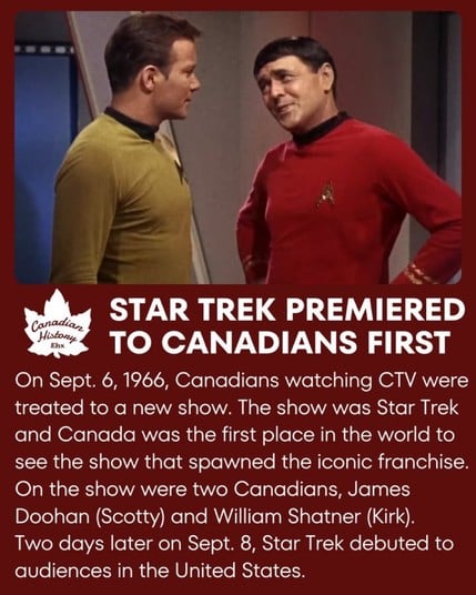 STAR TREK PREMIERED
Canadian
Histony
Ehx
TO CANADIANS FIRST
On Sept. 6, 1966, Canadians watching CTV were
treated to a new show. The show was Star Trek
and Canada was the first place in the world to
see the show that spawned the iconic franchise.
On the show were two Canadians, James
Doohan (Scotty) and William Shatner (Kirk).
Two days later on Sept. 8, Star Trek debuted to
audiences in the United States.