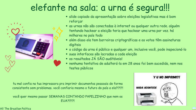 elefante na sala: a urna é segura!!!

[Foto de uma urna eletrônica cercada por coraçõezinhos e estrelinhas]

slide copiado da apresentação sobre eleições legislativas mas é bom reforçar
as urnas não são conectadas à internet ou qualquer outra rede. alguém tentando hackear a eleição teria que hackear uma urna por vez. há milhares no país todo
além disso ela tem barreiras criptográficas e os votos têm assinaturas digitais
o código da urna é público e qualquer um, inclusive você, pode inspecioná-lo
suas interfaces são lacradas a cada eleição
os resultados JÁ SÃO auditáveis!
nenhuma tentativa de adulterá-la em 28 anos foi bem sucedida, nem nos testes públicos 

tu mal confia na tua impressora pra imprimir documentos pessoais de forma consistente sem problemas. você confiaria mesmo o futuro do país a ela?!?!?!

você quer mesmo passar SEMANAS CONTANDO PAPELZINHO que nem os EUA?!?!?!

[Meme de um rage face gritando pra uma impressora 