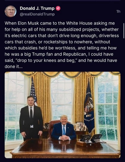 Donald J. Trump
1h
@realDonald Trump
When Elon Musk came to the White House asking me
for help on all of his many subsidized projects, whether
it's electric cars that don't drive long enough, driverless
cars that crash, or rocketships to nowhere, without
which subsidies he'd be worthless, and telling me how
he was a big Trump fan and Republican, I could have
said, 