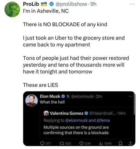 ProLib @prolibshow says:  I'm in Asheville, NC.  There is no blockade of any kind.  I just took an Uber to the grocery store and came back to my apartment.  Tons of people just had their power restored yesterday and tens of thousands more will have it tonight and tomorrow.  These are lies  He is responding to a post by Elon Musk saying what the hell responding to Valentina Gomez saying multiple sources on the ground are confirming that there is a blockade