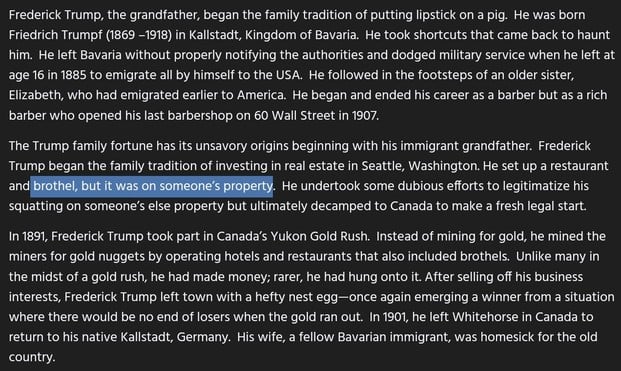 Frederick Trump, the grandfather, began the family tradition of putting lipstick on a pig. He was born Friedrich Trumpf (1869 -1918) in Kallstadt, Kingdom of Bavaria. He took shortcuts that came back to haunt him. He left Bavaria without properly notifying the authorities and dodged military service when he left at age 16 in 1885 to emigrate all by himself to the USA. He followed in the footsteps of an older sister, Elizabeth, who had emigrated earlier to America. He began and ended his career as a barber but as a rich barber who opened his last barbershop on 60 Wall Street in 1907.

The Trump family fortune has its unsavory origins beginning with his immigrant grandfather. Frederick Trump began the family tradition of investing in real estate in Seattle, Washington. He set up a restaurant and brothel, but it was on someone’s property. He undertook some dubious efforts to legitimatize his squatting on someone’s else property but ultimately decamped to Canada to make a fresh legal start.

In 1891, Frederick Trump took part in Canada’s Yukon Gold Rush. Instead of mining for gold, he mined the miners for gold nuggets by operating hotels and restaurants that also included brothels. Unlike many in the midst of a gold rush, he had made money; rarer, he had hung onto it. After selling off his business interests, Frederick Trump left town with a hefty nest egg—once again emerging a winner from a situation where there would be no end of losers when the gold ran out...