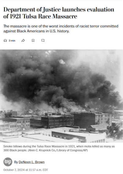 News headline, photo with caption, and byline.

Headline: Department of Justice launches evaluation of 1921 Tulsa Race Massacre

The massacre is one of the worst incidents of racist terror committed against Black Americans in U.S. history.

Photo with caption: 
Smoke billows during the Tulsa Race Massacre in 1921, when mobs killed as many as 300 Black people. (Alvin C. Krupnick Co./Library of Congress/AP)

Byline: By DeNeen L. Brown
October 7, 2024 at 11:17 a.m. EDT